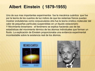 Albert  Einstein  ( 1879-1955)Uno de sus mas importantes experimentos  fue la mecánica cuántica  que fue por la teoría de los cuantos de luz indicio de que los sistemas físicos pueden mostrar ondulatorias como corpusculares otra fue la teoría cinético molecular del calor de pequeñas partículas suspendidas en un liquido estacionarioY Movimiento browniano : el fenómeno se explica haciendo uso de las estadísticas del movimiento térmico de los átomos individuales que forman un fluido. La explicación de Einstein proporcionaba una evidencia experimental incontestable sobre la existencia real de los átomos.