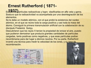 Ernest Rutherford ( 1871-1937)Estudio las partículas radioactivas y logro  clasificarlas en alfa veta y gama. Sostuvo que la radioactividad va acompañada por una desintegración de los elementos.Se le debe un modelo atómico, con el que probó la existencia del núcleo atómico, en el que se reúne toda la carga positiva y casi toda la masa del átomo. Consiguió la primera transmutación artificial con la colaboración de su discípulo Frederick  Sodyy.Descubrieron que los rayos X tenían la propiedad de ionizar el aire, puesto que pudieron demostrar que producía grandes cantidades de partículas cargadas, tanto positivas como negativas, y que esas partículas podían recombinarse para dar lugar a átomos neutros. Por su parte, Rutherford inventó una técnica para medir la velocidad de los iones, y su tasa de recombinación.
