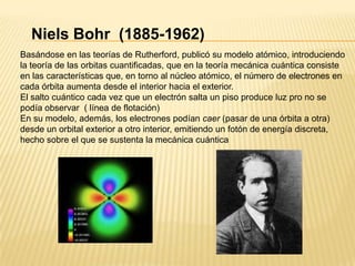 Niels Bohr  (1885-1962)Basándose en las teorías de Rutherford, publicó su modelo atómico, introduciendo la teoría de las orbitas cuantificadas, que en la teoría mecánica cuántica consiste en las características que, en torno al núcleo atómico, el número de electrones en cada órbita aumenta desde el interior hacia el exterior.El salto cuántico cada vez que un electrón salta un piso produce luz pro no se podía observar  ( línea de flotación)En su modelo, además, los electrones podían caer (pasar de una órbita a otra) desde un orbital exterior a otro interior, emitiendo un fotón de energía discreta, hecho sobre el que se sustenta la mecánica cuántica