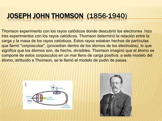 Joseph John Thomson  (1856-1940)Thomson experimento con los rayos catódicos donde descubrió los electrones .hizo tres experimentos con los rayos catódicos. Thomson determinó la relación entre la carga y la masa de los rayos catódicos, Estos rayos estaban hechos de partículas que llamó "corpúsculos", (procedían dentro de los átomos de los electrodos), lo que significa que los átomos son, de hecho, divisibles. Thomson imaginó que el átomo se compone de estos corpúsculos en un mar lleno de carga positiva; a este modelo del átomo, atribuido a Thomson, se le llamó el modelo de pudin de pasas.