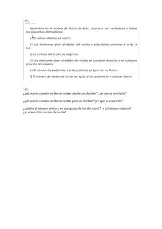 17º)
18º)
¿qué ocurre cuando un átomo neutro pierde un electrón? ¿en qué se convierte?
¿qué ocurre cuando un átomo neutro gana un electrón?¿en que se convierte?
¿cambia el número atómico en cualquiera de los dos casos? y ¿el número másico?
¿se convierten en otro elemento?