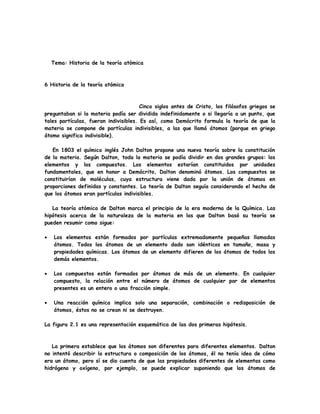Tema: Historia de la teoría atómica
6 Historia de la teoría atómica
Cinco siglos antes de Cristo, los filósofos griegos se
preguntaban si la materia podía ser dividida indefinidamente o si llegaría a un punto, que
tales partículas, fueran indivisibles. Es así, como Demócrito formula la teoría de que la
materia se compone de partículas indivisibles, a las que llamó átomos (porque en griego
átomo significa indivisible).
En 1803 el químico inglés John Dalton propone una nueva teoría sobre la constitución
de la materia. Según Dalton, toda la materia se podía dividir en dos grandes grupos: los
elementos y los compuestos. Los elementos estarían constituidos por unidades
fundamentales, que en honor a Demócrito, Dalton denominó átomos. Los compuestos se
constituirían de moléculas, cuya estructura viene dada por la unión de átomos en
proporciones definidas y constantes. La teoría de Dalton seguía considerando el hecho de
que los átomos eran partículas indivisibles.
La teoría atómica de Dalton marca el principio de la era moderna de la Química. Las
hipótesis acerca de la naturaleza de la materia en las que Dalton basó su teoría se
pueden resumir como sigue:
• Los elementos están formados por partículas extremadamente pequeñas llamadas
átomos. Todos los átomos de un elemento dado son idénticos en tamaño, masa y
propiedades químicas. Los átomos de un elemento difieren de los átomos de todos los
demás elementos.
• Los compuestos están formados por átomos de más de un elemento. En cualquier
compuesto, la relación entre el número de átomos de cualquier par de elementos
presentes es un entero o una fracción simple.
• Una reacción química implica solo una separación, combinación o redisposición de
átomos, éstos no se crean ni se destruyen.
La figura 2.1 es una representación esquemática de las dos primeras hipótesis.
La primera establece que los átomos son diferentes para diferentes elementos. Dalton
no intentó describir la estructura o composición de los átomos, él no tenía idea de cómo
era un átomo, pero sí se dio cuenta de que las propiedades diferentes de elementos como
hidrógeno y oxígeno, por ejemplo, se puede explicar suponiendo que los átomos de
 