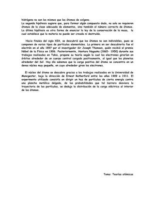 hidrógeno no son los mismos que los átomos de oxígeno.
La segunda hipótesis sugiere que, para formar algún compuesto dado, no solo se requieren
átomos de la clase adecuada de elementos, sino también el número correcto de átomos.
La última hipótesis es otra forma de enunciar la ley de la conservación de la masa, la
cual establece que la materia no puede ser creada ni destruida.
Hacia finales del siglo XIX, se descubrió que los átomos no son indivisibles, pues se
componen de varios tipos de partículas elementales. La primera en ser descubierta fue el
electrón en el año 1897 por el investigador Sir Joseph Thomson, quién recibió el premio
Nóbel de la Física en 1906. Posteriormente, Hantaro Nagaoka (1865- 1950) durante sus
trabajos realizados en Tokio, propone su teoría según la cual los electrones girarían en
órbitas alrededor de un cuerpo central cargado positivamente, al igual que los planetas
alrededor del Sol. Hoy día sabemos que la carga positiva del átomo se concentra en un
denso núcleo muy pequeño, en cuyo alrededor giran los electrones.
El núcleo del átomo se descubre gracias a los trabajos realizados en la Universidad de
Mancgester, bajo la dirección de Ernest Rutherford entre los años 1909 a 1911. El
experimento utilizado consistía en dirigir un haz de partículas de cierta energía contra
una plancha metálica delgada, de las probabilidades que tal barrera desviara la
trayectoria de las partículas, se dedujo la distribución de la carga eléctrica al interior
de los átomos.
Tema: Teorías atómicas
 