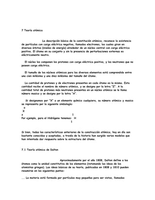 7 Teoría atómica
La descripción básica de la constitución atómica, reconoce la existencia
de partículas con carga eléctrica negativa, llamados electrones, los cuales giran en
diversas órbitas (niveles de energía) alrededor de un núcleo central con carga eléctrica
positiva. El átomo en su conjunto y sin la presencia de perturbaciones externas es
eléctricamente neutro.
El núcleo los componen los protones con carga eléctrica positiva, y los neutrones que no
poseen carga eléctrica.
El tamaño de los núcleos atómicos para los diversos elementos está comprendido entre
una cien milésima y una diez milésima del tamaño del átomo.
La cantidad de protones y de electrones presentes en cada átomo es la misma. Esta
cantidad recibe el nombre de número atómico, y se designa por la letra “Z”. A la
cantidad total de protones más neutrones presentes en un núcleo atómico se le llama
número masico y se designa por la letra “A”.
Si designamos por “X” a un elemento químico cualquiera, su número atómico y masico
se representa por la siguiente simbología:
a
X
z 1
Por ejemplo, para el Hidrógeno tenemos: H
1
Si bien, todas las características anteriores de la construcción atómica, hoy en día son
bastante conocidas y aceptadas, a través de la historia han surgido varios modelos que
han intentado dar respuesta sobre la estructura del átomo.
7.1 Teoría atómica de Dalton
Aproximadamente por el año 1808, Dalton define a los
átomos como la unidad constitutiva de los elementos (retomando las ideas de los
atomistas griegos). Las ideas básicas de su teoría, publicadas en 1808 y 1810 pueden
resumirse en los siguientes puntos:
... La materia está formada por partículas muy pequeñas para ser vistas, llamadas
 