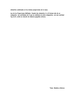 elementos combinados en las mismas proporciones de la masa.
Ley de las Proporciones Múltiples: Cuando dos elementos A y B forman más de un
compuesto, las cantidades de A que se combinan en estos compuestos, con una cantidad
fija de B, están en relación de números pequeños enteros.
Tema: Modelos atómicos
 