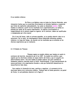 8 Los modelos atómicos
En Física y en Química como en todas las Ciencias Naturales, para
interpretar hechos que no se perciben directamente se formulan hipótesis y conjeturas
que tratan de explicarlos adecuadamente, las cuales se denominan modelos. Estos
modelos se elaboran a partir de los resultados de la experimentación y su validez es
probada por medio de los nuevos experimentos. Si explican correctamente el
comportamiento de la materia siguen en vigencia; de lo contrario, deben ser modificados
o reemplazados por otros nuevos.
En el caso del átomo, dada su extrema pequeñez, no es posible advertir cómo es su
estructura. Por lo tanto, los investigadores fueron elaborando diferentes modelos
atómicos a lo largo del tiempo, de acuerdo con los resultados que se obtenían en las
diversas experiencias que se realizaron.
8.1 El Modelo de Thomson
Thomson sugiere un modelo atómico que tomaba en cuenta la
existencia del electrón, descubierto por él en 1897. Su modelo era estático, pues
suponía que los electrones estaban en reposo dentro del átomo y que el conjunto era
eléctricamente neutro. Con este modelo se podían explicar una gran cantidad de
fenómenos atómicos conocidos hasta la fecha. Posteriormente, el gran descubrimiento de
nuevas partículas y los experimentos llevados a cabo por Rutherford demostraron la
inexactitud de tales ideas.
Para explicar la formación de iones, positivos y negativos, y la presencia de los
electrones dentro de la estructura atómica, Thomson ideó un átomo parecido a un pastel
de frutas, la cual podremos observar en la figura 4
 