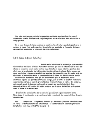 Una nube positiva que contenía las pequeñas partículas negativas (los electrones)
suspendidos en ella. El número de cargas negativas era el adecuado para neutralizar la
carga positiva.
En el caso de que el átomo perdiera un electrón, la estructura quedaría positiva; y si
ganaba, la carga final sería negativa. De esta forma, explicaba la formación de iones;
pero dejó sin explicación la existencia de otras radiaciones.
8.2 El Modelo de Ernest Rutherford
Basado en los resultados de su trabajo, que demostró
la existencia del núcleo atómico, Rutherford sostiene que casi la totalidad de la masa del
átomo se concentra en un núcleo central muy diminuto de carga eléctrica positiva. Los
electrones giran alrededor del núcleo describiendo órbitas circulares. Estos poseen una
masa muy ínfima y tienen carga eléctrica negativa. La carga eléctrica del núcleo y de los
electrones se neutralizan entre sí, provocando que el átomo sea eléctricamente neutro.
El modelo de Rutherford tuvo que ser abandonado, pues el movimiento de los
electrones suponía una pérdida continua de energía, por lo tanto, el electrón terminaría
describiendo órbitas en espiral, precipitándose finalmente hacia el núcleo. Sin embargo,
este modelo sirvió de base para el modelo propuesto por su discípulo Neils Bohr,
marcando el inicio del estudio del núcleo atómico, por lo que a Rutherford se lo conoce
como el padre de la era nuclear.
Él estudió los componentes de la radiación que ocurren espontáneamente en la
Naturaleza. A continuación se presenta una tabla resumiendo las características de estos
componentes:
Rayo Composición CargaAlfa2 protones y 2 neutrones (llamados también núcleos
de Helio) 2+BetaElectrones de alta energía 1-GammaRadiación electromagnética de
Longitud de onda muy corta (Alta Energía) 0
 