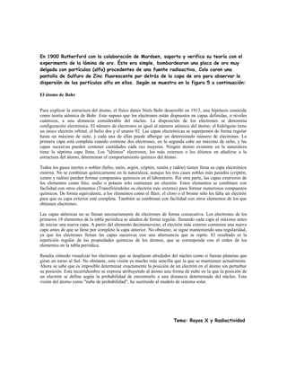 En 1900 Rutherford con la colaboración de Mardsen, soporta y verifica su teoría con el
experimento de la lámina de oro. Éste era simple, bombardearon una placa de oro muy
delgada con partículas (alfa) procedentes de una fuente radioactiva. Colo caron una
pantalla de Sulfuro de Zinc fluorescente por detrás de la capa de oro para observar la
dispersión de las partículas alfa en ellas. Según se muestra en la figura 5 a continuación:
El átomo de Bohr
Para explicar la estructura del átomo, el físico danés Niels Bohr desarrolló en 1913, una hipótesis conocida
como teoría atómica de Bohr. Este supuso que los electrones están dispuestos en capas definidas, o niveles
cuánticos, a una distancia considerable del núcleo. La disposición de los electrones se denomina
configuración electrónica. El número de electrones es igual al número atómico del átomo: el hidrógeno tiene
un único electrón orbital, el helio dos y el uranio 92. Las capas electrónicas se superponen de forma regular
hasta un máximo de siete, y cada una de ellas puede albergar un determinado número de electrones. La
primera capa está completa cuando contiene dos electrones, en la segunda cabe un máximo de ocho, y las
capas sucesivas pueden contener cantidades cada vez mayores. Ningún átomo existente en la naturaleza
tiene la séptima capa llena. Los "últimos" electrones, los más externos o los últimos en añadirse a la
estructura del átomo, determinan el comportamiento químico del átomo.
Todos los gases inertes o nobles (helio, neón, argón, criptón, xenón y radón) tienen llena su capa electrónica
externa. No se combinan químicamente en la naturaleza, aunque los tres cases nobles más pesados (criptón,
xenón y radón) pueden formar compuestos químicos en el laboratorio. Por otra parte, las capas exteriores de
los elementos como litio, sodio o potasio solo contienen un electrón. Estos elementos se combinen con
facilidad con otros elementos (Transfiriéndoles su electrón más externo) para formar numerosos compuestos
químicos. De forma equivalente, a los elementos como el flúor, el cloro o el bromo sólo les falta un electrón
para que su capa exterior esté completa. También se combinan con facilidad con otros elementos de los que
obtienen electrones.
Las capas atómicas no se llenan necesariamente de electrones de forma consecutiva. Los electrones de los
primeros 18 elementos de la tabla periódica se añaden de forma regular, llenando cada capa al máximo antes
de iniciar una nueva capa. A partir del elemento decimonoveno, el electrón más externo comienza una nueva
capa antes de que se llene por completo la capa anterior. No obstante, se sigue manteniendo una regularidad,
ya que los electrones llenan las capas sucesivas con una alternancia que se repite. El resultado es la
repetición regular de las propiedades químicas de los átomos, que se corresponde con el orden de los
elementos en la tabla periódica.
Resulta cómodo visualizar los electrones que se desplazan alrededor del núcleo como si fueran planetas que
giran en torno al Sol. No obstante, esta visión es mucho más sencilla que la que se mantienen actualmente.
Ahora se sabe que es imposible determinar exactamente la posición de un electrón en el átomo sin perturbar
su posición. Esta incertidumbre se expresa atribuyendo al átomo una forma de nube en la que la posición de
un electrón se define según la probabilidad de encontrarlo a una distancia determinada del núcleo. Esta
visión del átomo como "nube de probabilidad", ha sustituido al modelo de sistema solar.
Tema: Rayos X y Radiactividad
 
