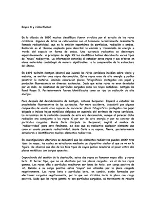 Rayos X y radiactividad
En la década de 1890 muchos científicos fueron atraídos por el estudio de los rayos
catódicos. Algunos de éstos se relacionaban con el fenómeno recientemente descubierto
llamado radiactividad, que es la emisión espontánea de partículas, radiación o ambas.
Radiación es el término empleado para describir la emisión y transmisión de energía a
través del espacio en forma de ondas. Una sustancia radiactiva se desintegra
espontáneamente. A principios de siglo XX los científicos habían descubierto varios tipos
de “rayos” radiactivos. La información obtenida al estudiar estos rayos y sus efectos en
otros materiales contribuyó de manera significativa a la comprensión de la estructura
del átomo.
En 1895 Wilhelm Röntgen observó que cuando los rayos catódicos incidían sobre vidrio y
metales, se emitían unos rayos desconocidos. Estos rayos eran de alta energía y podían
penetrar la materia. Además oscurecían placas fotográficas protegidas con papel y
producían fluorescencia en diversas sustancias. Dado que estos rayos no eran desviados
por un imán, no constaban de partículas cargadas como los rayos catódicos. Röntgen los
llamó Rayos X. Posteriormente fueron identificados como un tipo de radiación de alta
energía.
Poco después del descubrimiento de Röntgen, Antoine Becquerel. Empezó a estudiar las
propiedades fluorescentes de las sustancias. Por mero accidente, descubrió que algunos
compuestos de uranio eran capaces de oscurecer placas fotográficas protegidas con papel
delgado o incluso hojas metálicas delgadas en ausencia del estímulo de rayos catódicos.
La naturaleza de la radiación causante de esto era desconocida, aunque al parecer dicha
radiación era semejante a los rayos X por ser de alta energía y por no constar de
partículas cargadas. Marie Curie discípula de Becquerel, sugirió el nombre de
“radiactividad” para este fenómeno. Se dice que es radiactivo cualquier elemento que
como el uranio presenta radiactividad. Marie Curie y su esposo, Pierre, posteriormente
estudiaron e identificaron muchos elementos radiactivos.
En investigaciones ulteriores se demostró que los elementos radiactivos pueden emitir tres
tipos de rayos, los cuales se estudiaron mediante un dispositivo similar al que se ve en la
figura. Se observó que dos de los tres tipos de rayos podían desviarse al pasar entre dos
placas metálicas con cargas opuestas.
Dependiendo del sentido de la desviación, estos dos rayos se llamaron rayos alfa y rayos
beta. El tercer tipo, que no es afectado por las placas cargadas, es el de los rayos
gamma. Los rayos alfa o partículas resultaron ser iones de helio, con carga positiva de
+2. Debido a su carga positiva estos “rayos” son atraídos por la placa cargada
negativamente. Los rayos beta o partículas beta, en cambio, están formados por
electrones cargados negativamente, por lo que son atraídos hacia la placa con carga
positiva. Dado que los rayos gamma no son partículas cargadas, su movimiento no resulta
 