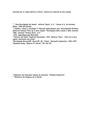 afectado por un campo eléctrico externo. Constan de radiación de alta energía.
* “ Gran Enciclopedia del mundo”, editorial “Marín, S.A.”, Durvan S.A. de ediciones
Bilbao, 1965 (II Edición)
* “Hombre, ciencia y tecnología I” Publicado especialmente para “Encyclopaedia Británica
(Editorial Océano) Título de la obra original: “Enciclopedia delle scienze e delle tecniche”,
1986, ediciones “Océano-Éxito, S.A”.
-Web: www.lafacu.com (Buscador)
*”Historia del átomo” Siegfried Wiechowski, 1972, Editorial “labor”, Título de la obra
oiginal: Geschichte des atoms”
*Enciclopedia Microsoft® Encarta® 98, “átomo”, Microsoft Corporation, 1993-1997.
*Raymond Chang, “Química 4º edición”, ED: Mc-hill.
* Biblioteca del Honorable Consejo de Liberante, “Esteban Echeverría”
* “Biblioteca del Congreso de la Nación.
 