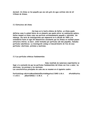 decimal). Un átomo es tan pequeño que una sola gota de agua contiene más de mil
trillones de átomos.
2.2 Estructura del átomo
Con base en la teoría atómica de Dalton, un átomo puede
definirse como la unidad básica de un elemento que puede entrar en combinación química.
Dalton imaginó un átomo como una partícula extremadamente pequeña e indivisible. Sin
embargo, una serie de investigaciones que empezaron en la década de 1850 y se
extendieron hasta el siglo XX demostraron claramente que los átomos en realidad poseen
estructura interna; es decir, están formados por partículas aún más pequeñas, llamadas
partículas subatómicas. La investigación condujo al descubrimiento de tres de esas
partículas: electrones, protones y neutrones.
2.3 Las partículas atómicas fundamentales
Como resultado de numerosos experimentos se
llegó a la conclusión de que las partículas fundamentales del átomo son tres a saber, los
electrones, los protones y los neutrones.
Las características principales de cada una se resumen en el siguiente cuadro:
PartículaCarga eléctricaMasaSímboloElectrónNegativa1/1840 U.M.A. eProtónPositiva
1 U.M.A. pNeutrónNula 1 U.M.A. n
 