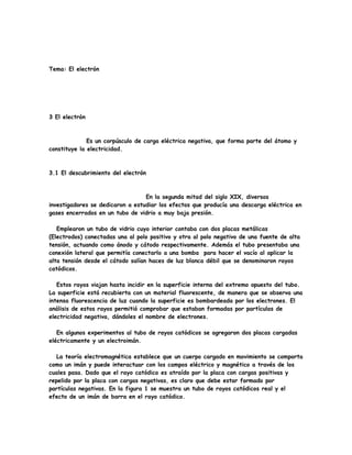 Tema: El electrón
3 El electrón
Es un corpúsculo de carga eléctrica negativa, que forma parte del átomo y
constituye la electricidad.
3.1 El descubrimiento del electrón
En la segunda mitad del siglo XIX, diversos
investigadores se dedicaron a estudiar los efectos que producía una descarga eléctrica en
gases encerrados en un tubo de vidrio a muy baja presión.
Emplearon un tubo de vidrio cuyo interior contaba con dos placas metálicas
(Electrodos) conectadas una al polo positivo y otra al polo negativo de una fuente de alta
tensión, actuando como ánodo y cátodo respectivamente. Además el tubo presentaba una
conexión lateral que permitía conectarlo a una bomba para hacer el vacío al aplicar la
alta tensión desde el cátodo salían haces de luz blanca débil que se denominaron rayos
catódicos.
Estos rayos viajan hasta incidir en la superficie interna del extremo opuesto del tubo.
La superficie está recubierta con un material fluorescente, de manera que se observa una
intensa fluorescencia de luz cuando la superficie es bombardeada por los electrones. El
análisis de estos rayos permitió comprobar que estaban formadas por partículas de
electricidad negativa, dándoles el nombre de electrones.
En algunos experimentos al tubo de rayos catódicos se agregaron dos placas cargadas
eléctricamente y un electroimán.
La teoría electromagnética establece que un cuerpo cargado en movimiento se comporta
como un imán y puede interactuar con los campos eléctrico y magnético a través de los
cuales pasa. Dado que el rayo catódico es atraído por la placa con cargas positivas y
repelido por la placa con cargas negativas, es claro que debe estar formado por
partículas negativas. En la figura 1 se muestra un tubo de rayos catódicos real y el
efecto de un imán de barra en el rayo catódico.
 