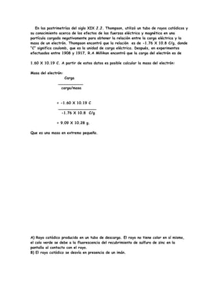 En las postrimetrías del siglo XIX J.J. Thompson, utilizó un tubo de rayos catódicos y
su conocimiento acerca de los efectos de las fuerzas eléctrica y magnética en una
partícula cargada negativamente para obtener la relación entre la carga eléctrica y la
masa de un electrón. Thompson encontró que la relación es de -1.76 X 10.8 C/g, donde
“C” significa coulomb, que es la unidad de carga eléctrica. Después, en experimentos
efectuados entre 1908 y 1917, R.A Millikan encontró que la carga del electrón es de
1.60 X 10.19 C. A partir de estos datos es posible calcular la masa del electrón:
Masa del electrón:
Carga
___________
carga/masa
= -1.60 X 10.19 C
_________________
-1.76 X 10.8 C/g
= 9.09 X 10.28 g.
Que es una masa en extremo pequeña.
A) Rayo catódico producido en un tubo de descarga. El rayo no tiene color en sí mismo,
el colo verde se debe a la fluorescencia del recubrimiento de sulfuro de zinc en la
pantalla al contacto con el rayo.
B) El rayo catódico se desvía en presencia de un imán.
 