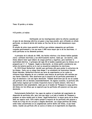 Tema: El protón y el núcleo
4 El protón y el núcleo
Continuando con las investigaciones sobre los efectos causados por
el paso de una descarga eléctrica en gases a muy baja presión, pero utilizando un cátodo
perforado, se observó detrás del mismo un fino haz de luz al cuál denominaron rayos
canales.
El estudio de estos rayos permitió verificar que estaban compuestos por partículas
cargadas positivamente y con una masa 1.840 veces mayor que la de los electrones. A
estas partículas se las denominó protones.
A principios de la década de 1900, dos hechos relativos a los átomos habían quedado
claros: contienen electrones y son eléctricamente neutros. Dado que son neutros, cada
átomo deberá tener igual número de cargas positivas y negativas, para mantener la
neutralidad eléctrica. A principios del siglo XX el modelo aceptado para los átomos era el
propuesto por J. J. Tompson. Según su descripción, un átomo podría considerarse una
esfera de materia positiva en la cual se encuentran embebidos los electrones.
En 1910 Ernest Rutherford decidió usar partículas alfa para probar la estructura de
los átomos. Junto con su colega Hans Geiger Y un estudiante de licenciatura llamado
Ernest Marsden, Rutherford efectuó una serie de experimentos en los cuales se
utilizaron hojas delgadas de oro y metales como blancos de partículas alfa emitidas por
una fuente radiactiva. Ellos observaron que la mayoría de las partículas penetraban la
hoja sin desviarse o con una ligera desviación. También observaron que de vez en cuando
una partícula alfa se desviaba sorprendentemente. En algunas ocasiones, la partícula alfa
podía incluso regresar por la misma trayectoria hacia la fuente emisora. Este fue el
descubrimiento más sorprendente, dado que en el modelo de Thompson la carga positiva
del átomo era tan difusa que se esperaría que las partículas alfa pasaran con muy poca
desviación.
Posteriormente Rutherford, fue capaz de explicar el resultado del experimento de
dispersión de partículas alfa, pero tuvo que dejar a un lado el modelo de Thompson y
proponer un nuevo modelo para el átomo. Según Rutherford, la mayor parte de un átomo
debe ser espacio vacío. Esto explica porqué la mayoría de las partículas alfa pasaron a
través de la hoja de oro con poca o ninguna desviación. Las cargas positivas del átomo,
están todas concentradas en un conglomerado central dentro del átomo, al que llamó
núcleo. Cuando una partícula alfa se acerca al núcleo en el experimento de dispersión,
 