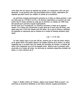 actúa sobre ella una fuerza de repulsión muy grande y en consecuencia sufre una gran
desviación. Si una partícula alfa viaja directamente hacia el núcleo, experimenta una
repulsión que podía invertir por completo el sentido de su movimiento.
Las partículas cargadas positivamente presentes en el núcleo se llaman protones y cada
uno tiene masa de 1.67152 X 10-24 g. En distintos experimentos se encontró que cada
protón tiene la misma cantidad de carga que un electrón y es además una 1840 veces
más pesado que la partícula cargada negativamente.
En este punto de la investigación, los científicos percibían el átomo de la siguiente
manera: en el núcleo esta concentrada la mayor parte de la masa total del átomo, pero
aquél ocupa solo 1/1013 del volumen total del átomo. En el caso de átomos y moléculas,
las longitudes se expresarán aquí en términos de la unidad SI llamada psicómetro (pm)
donde
1 pm = 1 X 10-12m
Un radio atómico típico es de unos 100 pm, mientras que el radio del núcleo atómico
es de apenas 5X10-3.Es posible apreciar los tamaños relativos de un átomo y su núcleo
imaginando que si un átomo fuera del tamaño del Astrodomo de Houston, el volumen del
núcleo sería comparable con el de una pequeña canica. Mientras que los protones están
encerrados en el núcleo del átomo, los electrones se consideran esparcidos alrededor del
núcleo y a cierta distancia de él.
Figura 2: Modelo atómico de Thomson, algunas veces llamado “Budín de pasas”. Los
electrones se encuentran embebidos en una esfera uniforme cargada positivamente.
 