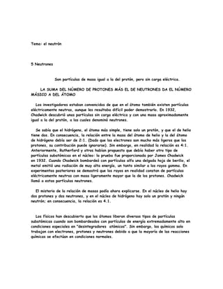 Tema: el neutrón
5 Neutrones
Son partículas de masa igual a la del protón, pero sin carga eléctrica.
LA SUMA DEL NÚMERO DE PROTONES MÁS EL DE NEUTRONES DA EL NÚMERO
MÁSICO A DEL ÁTOMO
Los investigadores estaban convencidos de que en el átomo también existen partículas
eléctricamente neutras, aunque les resultaba difícil poder demostrarlo. En 1932,
Chadwick descubrió unas partículas sin carga eléctrica y con una masa aproximadamente
igual a la del protón, a las cuales denominó neutrones.
Se sabía que el hidrógeno, el átomo más simple, tiene solo un protón, y que el de helio
tiene dos. En consecuencia, la relación entre la masa del átomo de helio y la del átomo
de hidrógeno debía ser de 2:1. (Dado que los electrones son mucho más ligeros que los
protones, su contribución puede ignorarse). Sin embargo, en realidad la relación es 4:1.
Anteriormente, Rutherford y otros habían propuesto que debía haber otro tipo de
partículas subatómicas en el núcleo: la prueba fue proporcionada por James Chadwick
en 1932. Cuando Chadwick bombardeó con partículas alfa una delgada hoja de berilio, el
metal emitió una radiación de muy alta energía, un tanto similar a los rayos gamma. En
experimentos posteriores se demostró que los rayos en realidad constan de partículas
eléctricamente neutras con masa ligeramente mayor que la de los protones. Chadwick
llamó a estas partículas neutrones.
El misterio de la relación de masas podía ahora explicarse. En el núcleo de helio hay
dos protones y dos neutrones, y en el núcleo de hidrógeno hay solo un protón y ningún
neutrón; en consecuencia, la relación es 4.1.
Los físicos han descubierto que los átomos liberan diversos tipos de partículas
subatómicas cuando son bombardeados con partículas de energía extremadamente alto en
condiciones especiales en "desintegradores atómicos". Sin embargo, los químicos solo
trabajan con electrones, protones y neutrones debido a que la mayoría de las reacciones
químicas se efectúan en condiciones normales.
 