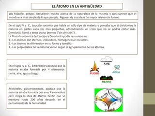 Los filósofos griegos discutieron mucho acerca de la naturaleza de la materia y concluyeron que el
mundo era más simple de lo que parecía. Algunas de sus ideas de mayor relevancia fueron:
En el siglo V a. C., Leucipo sostenía que había un sólo tipo de materia y pensaba que si dividíamos la
materia en partes cada vez más pequeñas, obtendríamos un trozo que no se podría cortar más.
Demócrito llamó a estos trozos átomos ("sin división").
La filosofía atomista de Leucipo y Demócrito podía resumirse en:
1.- Los átomos son eternos, indivisibles, homogéneos e invisibles.
2.- Los átomos se diferencian en su forma y tamaño.
3.- Las propiedades de la materia varían según el agrupamiento de los átomos.
En el siglo IV a. C., Empédocles postuló que la
materia estaba formada por 4 elementos:
tierra, aire, agua y fuego.
Aristóteles, posteriormente, postula que la
materia estaba formada por esos 4 elementos
pero niega la idea de átomo, hecho que se
mantuvo hasta 200 años después en el
pensamiento de la humanidad.
EL ÁTOMO EN LA ANTIGÜEDAD
 