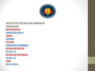 INSTITUTOTÉCNICODECOMERCIO
AMAZONAS
ESTUDIANTE
OSWALDOPLUA
TEMA
ÁTOMO
TUTOR
CRISTHIANARMIJOS
FECHADEENVIO
07-06-13
FECHADEENTREGA
18-06-13
AÑO
2013-2014
 