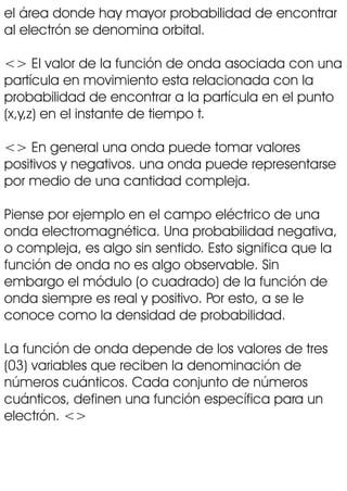 el área donde hay mayor probabilidad de encontrar
al electrón se denomina orbital.
<> El valor de la función de onda asociada con una
partícula en movimiento esta relacionada con la
probabilidad de encontrar a la partícula en el punto
(x,y,z) en el instante de tiempo t.
<> En general una onda puede tomar valores
positivos y negativos. una onda puede representarse
por medio de una cantidad compleja.
Piense por ejemplo en el campo eléctrico de una
onda electromagnética. Una probabilidad negativa,
o compleja, es algo sin sentido. Esto significa que la
función de onda no es algo observable. Sin
embargo el módulo (o cuadrado) de la función de
onda siempre es real y positivo. Por esto, a se le
conoce como la densidad de probabilidad.
La función de onda depende de los valores de tres
(03) variables que reciben la denominación de
números cuánticos. Cada conjunto de números
cuánticos, definen una función específica para un
electrón. <>