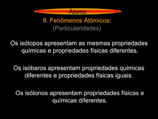 Átomo
8. Fenômenos Atômicos:
(Particularidades)
Os isótopos apresentam as mesmas propriedades
químicas e propriedades físicas diferentes.
Os isóbaros apresentam propriedades químicas
diferentes e propriedades físicas iguais.
Os isótonos apresentam propriedades físicas e
químicas diferentes.
 