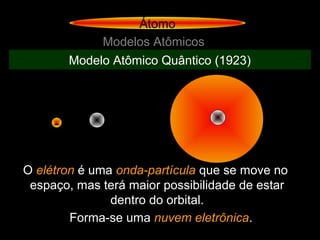Átomo
Modelos Atômicos
Modelo Atômico Quântico (1923)
-
O elétron é uma onda-partícula que se move no
espaço, mas terá maior possibilidade de estar
dentro do orbital.
Forma-se uma nuvem eletrônica.
 
