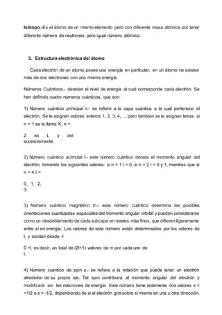Isótopo.-Es el átomo de un mismo elemento pero con diferente masa atómica por tener
diferente número de neutrones pero igual número atómico.
3. Estructura electrónica del átomo
Cada electrón de un átomo posee una energía en partícular; en un átomo no existen
más de dos electrones con una misma energía.
Números Cuánticos.- denotan el nivel de energía al cual corresponde cada electrón. Se
han definido cuatro números cuánticos, que son:
1) Número cuántico principal n.- se refiere a la capa cuántica a la cual pertenece el
electrón. Se le asignan valores enteros 1, 2, 3, 4,…, pero tambien se le asignan letras: si
n = 1 se le llama K, n =
2 es L y así
sucesivamente.
2) Número cuántico acimutal l.- este número cuántico denota el momento angular del
electrón, tomando los siguientes valores: si n = 1 l = 0, si n = 2 l = 0 y 1, mientras que si
n = 4 l =
0, 1, 2,
3.
3) Número cuántico magnético m.- este número cuántico determina las posibles
orientaciones cuantizadas espaciales del momento angular orbital y pueden considerarse
como un desdoblamiento de cada subcapa en niveles más finos, que difieren ligeramente
entre sí en energía. Los valores de este número están determinados por los valores de
l, y oscilan desde -l
0 +l, es decir, un total de (2l+1) valores de m por cada uno de
l.
4) Número cuántico de spin s.- se refiere a la rotación que puede tener un electrón
alrededor de su propio eje. Tal spin contribuirá al momento angular del electrón y
modificará así las relaciones de energía. Este número tiene solamente dos valores s =
+1/2 o s = -1/2, dependiendo de si el electrón gira sobre sí mismo en una u otra dirección.
 