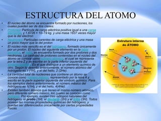 ESTRUCTURA DEL ATOMO
• El núcleo del átomo se encuentra formado por nucleones, los
cuales pueden ser de dos clases:
• Protones: Partícula de carga eléctrica positiva igual a una carga
elemental, y 1,6726 × 10–19 kg. y una masa 1837 veces mayor
que la del electron
• Neutrones: Partículas carentes de carga eléctrica y una masa
un poco mayor que la del proton
• El núcleo más sencillo es el del hidrógeno, formado únicamente
por un protón. El núcleo del siguiente elemento en la tabla
periódica, el helio, se encuentra formado por dos protones y dos
neutrones. La cantidad de protones contenidas en el núcleo del
átomo se conoce como número atómico, el cual se representa
por la letra Z y se escribe en la parte inferior izquierda del
símbolo químico. Es el que distingue a un elemento químico de
otro. Según lo descrito anteriormente, el número atómico del
hidrógeno es 1 (1H), y el del helio, 2 (2He).
• La cantidad total de nucleones que contiene un átomo se
conoce como número másico, representado por la letra A y
escrito en la parte superior izquierda del símbolo químico. Para
los ejemplos dados anteriormente, el número másico del
hidrógeno es 1(1H), y el del helio, 4(4He).
• Existen también átomos que tienen el mismo número atómico,
pero diferente número másico, los cuales se conocen como
isótopos. Por ejemplo, existen tres isótopos naturales del
hidrógeno, el protio (1H), el deuterio (2H) y el tritio (3H). Todos
poseen las mismas propiedades químicas del hidrógeno, y
pueden ser diferenciados únicamente por ciertas propiedades
físicas.
 