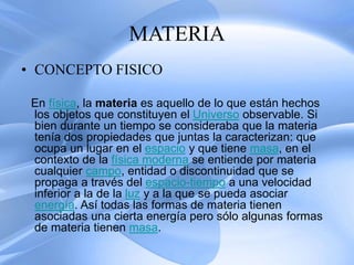 MATERIA
• CONCEPTO FISICO
En física, la materia es aquello de lo que están hechos
los objetos que constituyen el Universo observable. Si
bien durante un tiempo se consideraba que la materia
tenía dos propiedades que juntas la caracterizan: que
ocupa un lugar en el espacio y que tiene masa, en el
contexto de la física moderna se entiende por materia
cualquier campo, entidad o discontinuidad que se
propaga a través del espacio-tiempo a una velocidad
inferior a la de la luz y a la que se pueda asociar
energía. Así todas las formas de materia tienen
asociadas una cierta energía pero sólo algunas formas
de materia tienen masa.
 