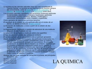 LA QUIMICA
La química en las ciencias naturales hace que sea considerada la
Ciencia Central. La química es de importancia en muchos campos
del conocimiento, como la física, la ciencia de materiales, la
biología, la medicina la geología y la astronomía entre otros.
Los procesos naturales estudiados por la química involucran partículas
fundamentales (electrones, protones y neutrones), partículas
compuestas (núcleos atómicos, átomos y moléculas) o
estructuras microscópicas como cristales y superficies.
Como ejemplos de reacciones químicas tenemos:
El resultado de la colisión de una partícula alfa con el núcleo de un
átomo, un átomo o molécula. (Fisión nuclear)
La formación de moléculas o iones a partir de la colisión de dos
átomos.
La fragmentación, ionización o cambio de estructura de una molécula
después de ser irradiada con luz.
La adsorción de un átomo o molécula sobre una superficie.
El flujo de electrones entre dos sólidos en contacto.
El cambio estructural en una proteica ante el estímulo apropiado.
Desde el punto de vista microscópico, las partículas involucradas en
una reacción química pueden considerarse como un sistema
cerrado intercambiando energía con sus entorno. En procesos
exotérmicos, el sistema libera energía a su entorno, mientras que
un proceso endotérmico solamente puede ocurrir cuando el
entorno aporta energía al sistema que reacciona. En la gran
mayoría de las reacciones químicas hay flujo de energía entre el
sistema y su campo de influencia, por lo cual podemos extender
la definición de reacción química e involucrar la energía cinética
(calor) como un reactivo o producto.
Aunque hay una gran variedad de ramas de la química, las principales
divisiones son:
Química General
Química Aplicada
Química Especial
 