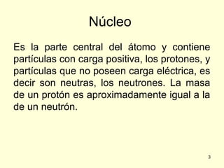 Núcleo
Es la parte central del átomo y contiene
partículas con carga positiva, los protones, y
partículas que no poseen carga eléctrica, es
decir son neutras, los neutrones. La masa
de un protón es aproximadamente igual a la
de un neutrón.

3

 