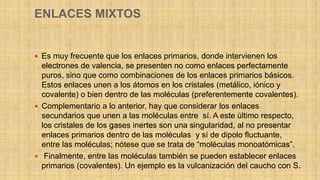ENLACES MIXTOS
 Es muy frecuente que los enlaces primarios, donde intervienen los
electrones de valencia, se presenten no como enlaces perfectamente
puros, sino que como combinaciones de los enlaces primarios básicos.
Estos enlaces unen a los átomos en los cristales (metálico, iónico y
covalente) o bien dentro de las moléculas (preferentemente covalentes).
 Complementario a lo anterior, hay que considerar los enlaces
secundarios que unen a las moléculas entre sí. A este último respecto,
los cristales de los gases inertes son una singularidad, al no presentar
enlaces primarios dentro de las moléculas y sí de dipolo fluctuante,
entre las moléculas; nótese que se trata de “moléculas monoatómicas”.
 Finalmente, entre las moléculas también se pueden establecer enlaces
primarios (covalentes). Un ejemplo es la vulcanización del caucho con S.
 