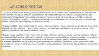 Enlaces primarios
Un enlace atómico es un enlace químico. El enlace químico es el proceso físico responsable de las interacciones
entre átomos y moléculas. Hay dos tipos diferentes de enlaces atómicos: los primarios y los secundarios. Los
enlaces primarios producen los enlaces químicos que mantienen a los átomos unidos y se dividen en tres, el
metálico, el covalente y el iónico. Los enlaces secundarios son subdivisiones de los enlaces, y se consideran más
débiles incluyen los de hidrógeno y los de van der Waals.
Enlace metálico • Los enlaces metálicos son un metal y comparten vínculos externos con los átomos de un sólido.
Cada átomo desprende una carga positiva perdiendo sus electrones más externos, y los electrones (de carga
negativa) mantienen a los átomos metálicos unidos.
Enlace iónico Los átomos está rellenos con una capa externa de electrones. Estas capas de electrones se llenan
transfiriendo electrones de un átomo al de al lado. Los átomos donantes obtienen una carga positiva y los receptores
tendrán carga negativa. Se atraerán entre ellos al ser positivo y negativo, y entonces ocurrirá el enlace.
 Enlaces covalentes • A los átomos les gusta compartir sus electrones y esto hace que su capa externa esté
completa. Un enlace covalente se produce cuando se comparten átomos y electrones. Esto produce un fuerte enlace
covalente.
 