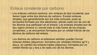 Enlace covalente por carbono
 Los enlaces carbono-carbono, son enlaces de tipo covalente, que
tienen lugar entre dos átomos de carbono. Existen enlaces
simples, que generalmente son los más comunes, pues se
encuentra formado por dos electrones, siendo cada uno de uno de
los átomos que participan en el enlace. Los enlaces simples son de
tipo sigma (enlace σ), siendo este el más fuerte de los enlaces
covalentes, y se encuentran formados por un orbital híbrido de los
átomos de carbono del enlace.
Los átomos de carbono al enlazarse también pueden formar
enlaces dobles (alquenos), formados por orbitales híbridos sp^2 y
dos p, en cambio los enlaces triples (alquinos), formados por un
orbital híbrido sp y dos p de cada uno de los átomos.
 
