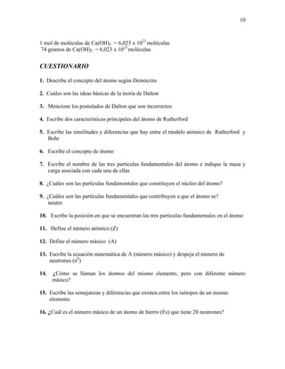 10
1 mol de moléculas de Ca(OH)2 = 6,023 x 1023
moléculas
74 gramos de Ca(OH)2 = 6,023 x 1023
moléculas
CUESTIONARIO
1. Describe el concepto del átomo según Demócrito
2. Cuáles son las ideas básicas de la teoría de Dalton
3. Mencione los postulados de Dalton que son incorrectos
4. Escribe dos características principales del átomo de Rutherford
5. Escribe las similitudes y diferencias que hay entre el modelo atómico de Rutherford y
Bohr
6. Escribe el concepto de átomo
7. Escribe el nombre de las tres partículas fundamentales del átomo e indique la masa y
carga asociada con cada una de ellas
8. ¿Cuáles son las partículas fundamentales que constituyen el núcleo del átomo?
9. ¿Cuáles son las partículas fundamentales que contribuyen a que el átomo se?
neutro
10. Escribe la posición en que se encuentran las tres partículas fundamentales en el átomo
11. Define el número atómico (Z)
12. Define el número másico (A)
13. Escribe la ecuación matemática de A (número másico) y despeja el número de
neutrones (n0
)
14. ¿Cómo se llaman los átomos del mismo elemento, pero con diferente número
másico?
15. Escribe las semejanzas y diferencias que existen entre los isótopos de un mismo
elemento
16. ¿Cuál es el número másico de un átomo de hierro (Fe) que tiene 28 neutrones?
 
