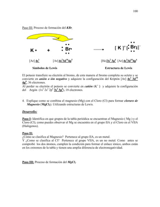 100
Paso III: Proceso de formación del KBr.
[Ar] 4s1
[Ar] 4s2
3d10
4p5
[He]3s2
3p6
[Ar] 4s2
3d10
4p6
Símbolos de Lewis Estructura de Lewis
El potasio transfiere su electrón al bromo, de esta manera el bromo completa su octeto y se
convierte en anión o ión negativo y adquiere la configuración del Kriptón [Ar] 4s2
3d10
4p6
, 36 electrones.
Al perder su electrón el potasio se convierte en catión (K+
) y adquiere la configuración
del Argón (1s2
2s2
2p6
3s2
3p6
), 18 electrones.
4. Explique como se combina el magnesio (Mg) con el Cloro (Cl) para formar cloruro de
Magnesio (MgCl2). Utilizando estructuras de Lewis.
Desarrollo:
Paso I: Identifica en que grupos de la tabla periódica se encuentran el Magnesio ( Mg ) y el
Cloro (Cl), como puedes observar el Mg se encuentra en el grupo IIA y el Cloro en el VIIA
(Halógenos).
Paso II:
¿Cómo se clasifica al Magnesio? Pertenece al grupo IIA, es un metal.
Y ¿Como se clasifica al Cl? Pertenece al grupo VIIA, es un no metal. Como antes se
comprobó los dos átomos, cumplen la condición para formar el enlace iónico, ambos están
en los extremos de la tabla y tienen una amplia diferencia de electronegatividad.
Paso III: Proceso de formación del MgCl2
e−
Br•
•
••
•]−
••
[ K ]+
[Br•
•
••
•
••
K • + •
 