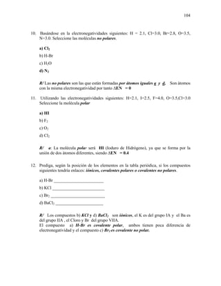 104
10. Basándose en la electronegatividades siguientes: H = 2.1, Cl=3.0, Br=2.8, O=3.5,
N=3.0. Seleccione las moléculas no polares.
a) Cl2
b) H-Br
c) H2O
d) N2
R/ Las no polares son las que están formadas por átomos iguales a y d, Son átomos
con la misma electronegatividad por tanto ∆EN = 0
11. Utilizando las electronegatividades siguientes: H=2.1, I=2.5, F=4.0, O=3.5,Cl=3.0
Seleccione la molécula polar
a) HI
b) F2
c) O2
d) Cl2
R/ a: La molécula polar será HI (Ioduro de Hidrógeno), ya que se forma por la
unión de dos átomos diferentes, siendo ∆EN = 0.4
12. Prediga, según la posición de los elementos en la tabla periódica, si los compuestos
siguientes tendría enlaces: iónicos, covalentes polares o covalentes no polares.
a) H-Br _______________________
b) KCl ________________________
c) Br2 _________________________
d) BaCl2 ______________________
R/ Los compuestos b) KCl y d) BaCl2 son iónicos, el K es del grupo IA y el Ba es
del grupo IIA , el Cloro y Br del grupo VIIA.
El compuesto a) H-Br es covalente polar, ambos tienen poca diferencia de
electronegatividad y el compuesto c) Br2 es covalente no polar.
 