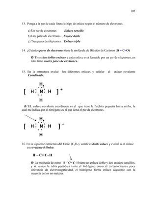 105
13. Ponga a la par de cada literal el tipo de enlace según el número de electrones.
a) Un par de electrones Enlace sencillo
b) Dos pares de electrones Enlace doble
c) Tres pares de electrones Enlace triple
14. ¿Cuántos pares de electrones tiene la molécula de Dióxido de Carbono (O = C=O)
R/ Tiene dos dobles enlaces y cada enlace esta formado por un par de electrones, en
total tiene cuatro pares de electrones.
15. En la estructura evalué los diferentes enlaces y señalar el enlace covalente
Coordinado.
.
R/ EL enlace covalente coordinado es el que tiene la flechita pequeña hacia arriba, la
cual me indica que el nitrógeno es el que dona el par de electrones.
16. En la siguiente estructura del Eteno (C2H4), señale el doble enlace y evalué si el enlace
es covalente ó iónico.
H − C= C−H
R/ La molécula de eteno H − C= C−H tiene un enlace doble y dos enlaces sencillos,
y si vemos la tabla periódica tanto el hidrógeno como el carbono tienen poca
diferencia de electronegatividad, el hidrógeno forma enlace covalente con la
mayoría de los no metales.
••
••
•
•
N•
•
H
HH
H
[ ] +
••
••
•
•
N•
•
H
HH
H
[ ] +
 