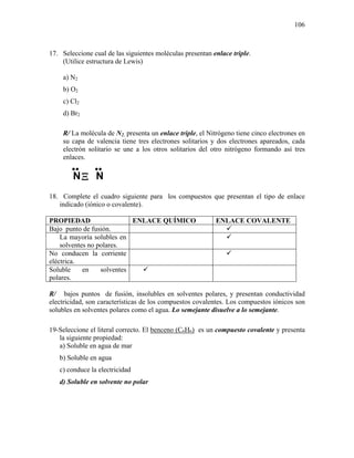 106
17. Seleccione cual de las siguientes moléculas presentan enlace triple.
(Utilice estructura de Lewis)
a) N2
b) O2
c) Cl2
d) Br2
R/ La molécula de N2, presenta un enlace triple, el Nitrógeno tiene cinco electrones en
su capa de valencia tiene tres electrones solitarios y dos electrones apareados, cada
electrón solitario se une a los otros solitarios del otro nitrógeno formando así tres
enlaces.
18. Complete el cuadro siguiente para los compuestos que presentan el tipo de enlace
indicado (iónico o covalente).
PROPIEDAD ENLACE QUÍMICO ENLACE COVALENTE
Bajo punto de fusión.
La mayoría solubles en
solventes no polares.
No conducen la corriente
eléctrica.
Soluble en solventes
polares.
R/ bajos puntos de fusión, insolubles en solventes polares, y presentan conductividad
electricidad, son características de los compuestos covalentes. Los compuestos iónicos son
solubles en solventes polares como el agua. Lo semejante disuelve a lo semejante.
19-Seleccione el literal correcto. El benceno (C6H6) es un compuesto covalente y presenta
la siguiente propiedad:
a) Soluble en agua de mar
b) Soluble en agua
c) conduce la electricidad
d) Soluble en solvente no polar
••
NΞ
••
N
 