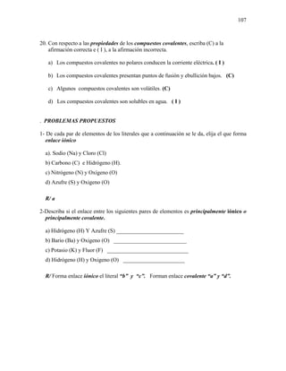 107
20. Con respecto a las propiedades de los compuestos covalentes, escriba (C) a la
afirmación correcta e ( I ), a la afirmación incorrecta.
a) Los compuestos covalentes no polares conducen la corriente eléctrica. ( I )
b) Los compuestos covalentes presentan puntos de fusión y ebullición bajos. (C)
c) Algunos compuestos covalentes son volátiles. (C)
d) Los compuestos covalentes son solubles en agua. ( I )
. PROBLEMAS PROPUESTOS
1- De cada par de elementos de los literales que a continuación se le da, elija el que forma
enlace iónico
a). Sodio (Na) y Cloro (Cl)
b) Carbono (C) e Hidrógeno (H).
c) Nitrógeno (N) y Oxígeno (O)
d) Azufre (S) y Oxigeno (O)
R/ a
2-Describa si el enlace entre los siguientes pares de elementos es principalmente iónico o
principalmente covalente.
a) Hidrógeno (H) Y Azufre (S) ________________________
b) Bario (Ba) y Oxigeno (O) __________________________
c) Potasio (K) y Fluor (F) _____________________________
d) Hidrógeno (H) y Oxigeno (O) ______________________
R/ Forma enlace iónico el literal “b” y “c”. Forman enlace covalente “a” y “d”.
 