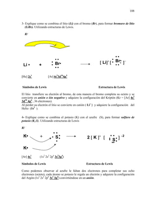 108
3- Explique como se combina el litio (Li) con el bromo (Br), para formar bromuro de litio
(LiBr). Utilizando estructuras de Lewis.
R/
[He] 2s1
[Ar] 4s2
3d10
4p5
Símbolos de Lewis Estructura de Lewis
El litio transfiere su electrón al bromo, de esta manera el bromo completa su octeto y se
convierte en anión o ión negativo y adquiere la configuración del Kriptón (Kr = [Ar] 4s2
3d10
4p6
, 36 electrones).
Al perder su electrón el litio se convierte en catión ( Li+
) y adquiere la configuración del
Helio (1s2
).
4- Explique como se combina el potasio (K) con el azufre (S), para formar sulfuro de
potasio (K2 S). Utilizando estructuras de Lewis
R/
[Ar] 4s1
(1s2
2s2
2p6
3s2
3p4
)
Símbolos de Lewis Estructura de Lewis
Como podemos observar al azufre le faltan dos electrones para completar sus ocho
electrones (octeto), cada átomo se potasio le regala un electrón y adquiere la configuración
del Argón (1s2
2s2
2p6
3s2
3p6
) convirtiéndose en un anión.
K• +
•S••
•
••
• •S••
•
••
•
[2 [ K ]+
K•
] −2
[ Li]+
[ ]−
Br•
•
••
•
••
Li • +
•
Br•
•
••
•
••
e−
 