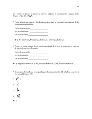 109
En cambio el potasio al perder su electrón adquiere la configuración del gas noble
Argón (1s2
2s2
2p6
3s2
3p6
).
5. Ponga a la par de cada de literal cuantos electrones se comparten en cada uno de los
siguientes tipos de enlace.
a) Covalente sencillo ____________________
b) Covalente doble ____________________
c) Covalente triple ______________________
R/ a) dos electrones, b) cuatro de electrones, c) seis de electrones
6. Ponga a la par de cada de literal cuantas parejas de electrones se comparten en cada uno
de los siguientes tipos de enlace.
a) Covalente sencillo ____________________
b) Covalente doble ____________________
c) Covalente triple ______________________
R/ a) un par de electrones, b) dos pares de electrones, c) tres pares de electrones
7. Seleccione el literal que corresponda para la representación del símbolo correcto de
Lewis del Oxigeno (O).
a) O
b) O
c) O
d) O
R/ c
•
•
••
•
•
••
•
•
••
••
•
•
•
•
••
•
• ••
 