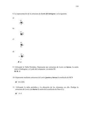 110
8. La representación de la estructura de Lewis del nitrógeno es la siguiente.
a)
b)
c)
d)
R/ a)
9. Utilizando la Tabla Periódica. Represente por estructura de Lewis en barras, la unión
entre el hidrogeno y el yodo del compuesto covalente HI.
R/ H −I
10- Represente mediante estructura de Lewis (puntos y barras) la molécula de HCN
R/ H−CΞN:
11. Utilizando la tabla periódica y la ubicación de los elementos en ella. Prediga la
estructura de Lewis con barras la unión de la molécula de fluor (F2).
R/ F−F
N
•
•
•
•
•
•
N••
•
•
N
••
•
•
•
••
N
•
•
•
•
 