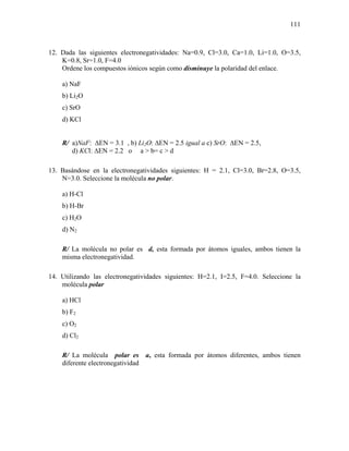 111
12. Dada las siguientes electronegatividades: Na=0.9, Cl=3.0, Ca=1.0, Li=1.0, O=3.5,
K=0.8, Sr=1.0, F=4.0
Ordene los compuestos iónicos según como disminuye la polaridad del enlace.
a) NaF
b) Li2O
c) SrO
d) KCl
R/ a)NaF: ∆EN = 3.1 , b) Li2O: ∆EN = 2.5 igual a c) SrO: ∆EN = 2.5,
d) KCl: ∆EN = 2.2 o a > b= c > d
13. Basándose en la electronegatividades siguientes: H = 2.1, Cl=3.0, Br=2.8, O=3.5,
N=3.0. Seleccione la molécula no polar.
a) H-Cl
b) H-Br
c) H2O
d) N2
R/ La molécula no polar es d, esta formada por átomos iguales, ambos tienen la
misma electronegatividad.
14. Utilizando las electronegatividades siguientes: H=2.1, I=2.5, F=4.0. Seleccione la
molécula polar
a) HCl
b) F2
c) O2
d) Cl2
R/ La molécula polar es a, esta formada por átomos diferentes, ambos tienen
diferente electronegatividad
 