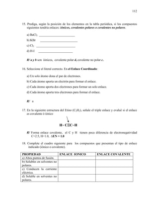 112
15. Prediga, según la posición de los elementos en la tabla periódica, si los compuestos
siguientes tendría enlaces: iónicos, covalentes polares o covalentes no polares.
a) BaCl2 _______________________
b) KBr ________________________
c) Cl2 _________________________
d) H-I ______________________
R/ a y b son iónicos, covalente polar d, covalente no polar c.
16. Seleccione el literal correcto. En el Enlace Coordinado:
a) Un solo átomo dona el par de electrones.
b) Cada átomo aporta un electrón para formar el enlace.
c) Cada átomo aporta dos electrones para formar un solo enlace.
d) Cada átomo aporta tres electrones para formar el enlace.
R/ a
17. En la siguiente estructura del Etino (C2H2), señale el triple enlace y evalué si el enlace
es covalente ó iónico
H− CΞC−H
R/ Forma enlace covalente, el C y H tienen poca diferencia de electronegatividad
C=2.5, H=1.0, ∆EN = 1.0
18. Complete el cuadro siguiente para los compuestos que presentan el tipo de enlace
indicado (iónico o covalente).
PROPIEDAD ENLACE IONICO ENLACE COVALENTE
a) Altos puntos de fusión.
b) Solubles en solventes no
polares.
c) Conducen la corriente
eléctrica.
d) Soluble en solventes no
polares.
 