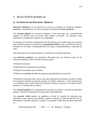 114
5. REACCIONES QUIMICAS
a) Escritura de una Reacciones Químicas
Reacciones Químicas son los procesos en el que un conjunto de sustancias llamados,
reactivos, se transforman en un nuevo conjunto de sustancias llamados productos.
Una reacción química es el proceso mediante el cual tiene lugar una transformación
química. En muchos casos no sucede nada cuando se mezclan las sustancias, estas
mantienen su composición original y sus propiedades.
Se necesita una evidencia experimental antes de afirmar que ha tenido lugar una reacción.
Esta evidencia puede ser un cambio en las propiedades físicas como: un cambio de color, la
formación de un sólido, el desprendimiento de un gas, el desprendimiento o absorción de
calor.
Para representar las reacciones químicas, se utilizan las ecuaciones Químicas,
Las ecuaciones químicas son expresiones abreviadas que nos informan acerca de las
reacciones químicas y dan los medios necesarios para:
1) Resumir la reacción
2) Determinar las sustancias que reaccionan
3) Predecir los productos que se forman
4) Indicar las cantidades de todas las sustancias que participan en la reacción.
Utilizaremos ecuaciones netas, esto es, que solo especifican las sustancias iniciales y finales
de la reacción. Durante una reacción química, los átomos, moléculas o iones interaccionan
y se reordenan entre sí para formar los productos. Durante este proceso se rompen enlaces
químicos y se forman nuevos enlaces.
Una ecuación química es la representación escrita de un cambio o reacción de naturaleza
química. Muestra el rearreglo de los átomos que están implicados.
Una ecuación verbal enuncia con palabras en forma de ecuación las sustancias que
participan en una reacción: por ejemplo, cuando se calienta el óxido de mercurio (II), se
descompone formando mercurio y oxigeno. La ecuación verbal para ésta descomposición
es:
Oxido de mercurio (II) + Calor Mercurio + Oxigeno
 
