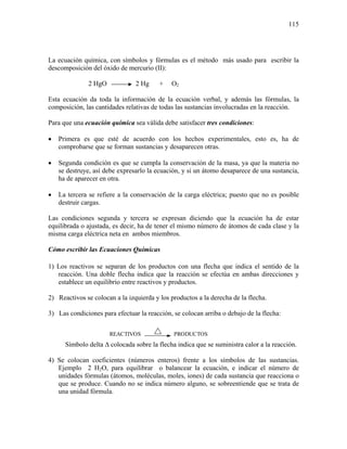 115
La ecuación química, con símbolos y fórmulas es el método más usado para escribir la
descomposición del óxido de mercurio (II):
2 HgO 2 Hg + O2
Esta ecuación da toda la información de la ecuación verbal, y además las fórmulas, la
composición, las cantidades relativas de todas las sustancias involucradas en la reacción.
Para que una ecuación química sea válida debe satisfacer tres condiciones:
• Primera es que esté de acuerdo con los hechos experimentales, esto es, ha de
comprobarse que se forman sustancias y desaparecen otras.
• Segunda condición es que se cumpla la conservación de la masa, ya que la materia no
se destruye, así debe expresarlo la ecuación, y si un átomo desaparece de una sustancia,
ha de aparecer en otra.
• La tercera se refiere a la conservación de la carga eléctrica; puesto que no es posible
destruir cargas.
Las condiciones segunda y tercera se expresan diciendo que la ecuación ha de estar
equilibrada o ajustada, es decir, ha de tener el mismo número de átomos de cada clase y la
misma carga eléctrica neta en ambos miembros.
Cómo escribir las Ecuaciones Químicas
1) Los reactivos se separan de los productos con una flecha que indica el sentido de la
reacción. Una doble flecha indica que la reacción se efectúa en ambas direcciones y
establece un equilibrio entre reactivos y productos.
2) Reactivos se colocan a la izquierda y los productos a la derecha de la flecha.
3) Las condiciones para efectuar la reacción, se colocan arriba o debajo de la flecha:
REACTIVOS PRODUCTOS
Símbolo delta ∆ colocada sobre la flecha indica que se suministra calor a la reacción.
4) Se colocan coeficientes (números enteros) frente a los símbolos de las sustancias.
Ejemplo 2 H2O, para equilibrar o balancear la ecuación, e indicar el número de
unidades fórmulas (átomos, moléculas, moles, iones) de cada sustancia que reacciona o
que se produce. Cuando no se indica número alguno, se sobreentiende que se trata de
una unidad fórmula.
 