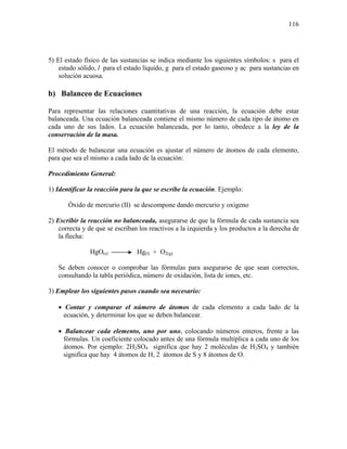 116
5) El estado físico de las sustancias se indica mediante los siguientes símbolos: s para el
estado sólido, l para el estado líquido, g para el estado gaseoso y ac para sustancias en
solución acuosa.
b) Balanceo de Ecuaciones
Para representar las relaciones cuantitativas de una reacción, la ecuación debe estar
balanceada. Una ecuación balanceada contiene el mismo número de cada tipo de átomo en
cada uno de sus lados. La ecuación balanceada, por lo tanto, obedece a la ley de la
conservación de la masa.
El método de balancear una ecuación es ajustar el número de átomos de cada elemento,
para que sea el mismo a cada lado de la ecuación:
Procedimiento General:
1) Identificar la reacción para la que se escribe la ecuación. Ejemplo:
Óxido de mercurio (II) se descompone dando mercurio y oxigeno
2) Escribir la reacción no balanceada, asegurarse de que la fórmula de cada sustancia sea
correcta y de que se escriban los reactivos a la izquierda y los productos a la derecha de
la flecha:
HgO(s) Hg(l) + O2(g)
Se deben conocer o comprobar las fórmulas para asegurarse de que sean correctos,
consultando la tabla periódica, número de oxidación, lista de iones, etc.
3) Emplear los siguientes pasos cuando sea necesario:
• Contar y comparar el número de átomos de cada elemento a cada lado de la
ecuación, y determinar los que se deben balancear.
• Balancear cada elemento, uno por uno, colocando números enteros, frente a las
fórmulas. Un coeficiente colocado antes de una fórmula multiplica a cada uno de los
átomos. Por ejemplo: 2H2SO4 significa que hay 2 moléculas de H2SO4 y también
significa que hay 4 átomos de H, 2 átomos de S y 8 átomos de O.
 