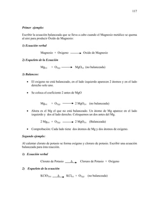 117
Primer ejemplo:
Escribir la ecuación balanceada que se lleva a cabo cuando el Magnesio metálico se quema
al aire para producir Óxido de Magnesio:
1) Ecuación verbal
Magnesio + Oxigeno Oxido de Magnesio
2) Esqueleto de la Ecuación
Mg(s) + O2(g) MgO(s) (no balanceada)
3) Balanceo:
• El oxigeno no está balanceado, en el lado izquierdo aparecen 2 átomos y en el lado
derecho solo uno.
• Se coloca el coeficiente 2 antes de MgO
Mg(s) + O2(g) 2 MgO(s) (no balanceada)
• Ahora es el Mg el que no está balanceado. Un átomo de Mg aparece en el lado
izquierdo y dos al lado derecho. Coloquemos un dos antes del Mg.
2 Mg(s) + O2(g) 2 MgO(s) (Balanceada)
• Comprobación: Cada lado tiene dos átomos de Mg y dos átomos de oxígeno.
Segundo ejemplo:
Al calentar clorato de potasio se forma oxígeno y cloruro de potasio. Escribir una ecuación
balanceada para ésta reacción.
1) Ecuación verbal
Clorato de Potasio ∆ Cloruro de Potasio + Oxígeno
2) Esqueleto de la ecuación
KClO3(s) ∆ KCl(s) + O2(g) (no balanceada)
 