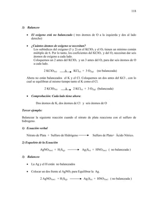 118
3) Balanceo
• El oxígeno está no balanceado ( tres átomos de O a la izquierda y dos al lado
derecho)
• ¿Cuántos átomos de oxígeno se necesitan?
Los subíndices del oxígeno (3 y 2) en el KClO3 y el O2 tienen un mínimo común
múltiplo de 6. Por lo tanto, los coeficientes del KClO3 y del O2 necesitan dar seis
átomos de oxígeno a cada lado.
Coloquemos un 2 antes del KClO3 y un 3 antes del O2 para dar seis átomos de O
a cada lado.
2 KClO3(s) ∆ KCl(s) + 3 O2(g) (no balanceada)
Ahora no están balanceados el K y el Cl. Coloquemos un dos antes del KCl , con lo
cual se equilibran al mismo tiempo tanto el K como el Cl.
2 KClO3(s) ∆ 2 KCl(s) + 3 O2(g) (balanceada)
• Comprobación: Cada lado tiene ahora:
Dos átomos de K, dos átomos de Cl y seis átomos de O
Tercer ejemplo:
Balancear la siguiente reacción cuando el nitrato de plata reacciona con el sulfuro de
hidrogeno.
1) Ecuación verbal
Nitrato de Plata + Sulfuro de Hidrógeno Sulfuro de Plata+ Ácido Nítrico.
2) Esqueleto de la Ecuación
AgNO3(ac) + H2S(g) Ag2S(s) + HNO3(ac) ( no balanceada )
3) Balanceo
• La Ag y el H están no balanceados
• Colocar un dos frente al AgNO3 para Equilibrar la Ag.
2 AgNO3(ac) + H2S(g) Ag2S(s) + HNO3(ac) ( no balanceada )
 