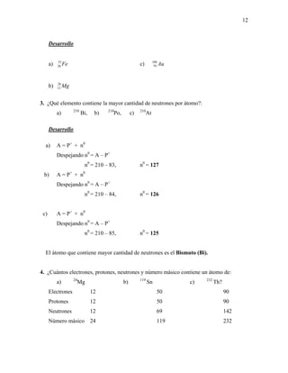 12
Desarrollo
a) Fe55
26 c) Au188
79
b) Mg26
12
3. ¿Qué elemento contiene la mayor cantidad de neutrones por átomo?:
a) 210
Bi, b) 210
Po, c) 210
At
Desarrollo
a) A = P+
+ n0
Despejando n0
= A – P+
n0
= 210 – 83, n0
= 127
b) A = P+
+ n0
Despejando n0
= A – P+
n0
= 210 – 84, n0
= 126
c) A = P+
+ n0
Despejando n0
= A – P+
n0
= 210 – 85, n0
= 125
El átomo que contiene mayor cantidad de neutrones es el Bismuto (Bi).
4. ¿Cuántos electrones, protones, neutrones y número másico contiene un átomo de:
a) 24
Mg b) 119
Sn c) 232
Th?
Electrones 12 50 90
Protones 12 50 90
Neutrones 12 69 142
Número másico 24 119 232
 